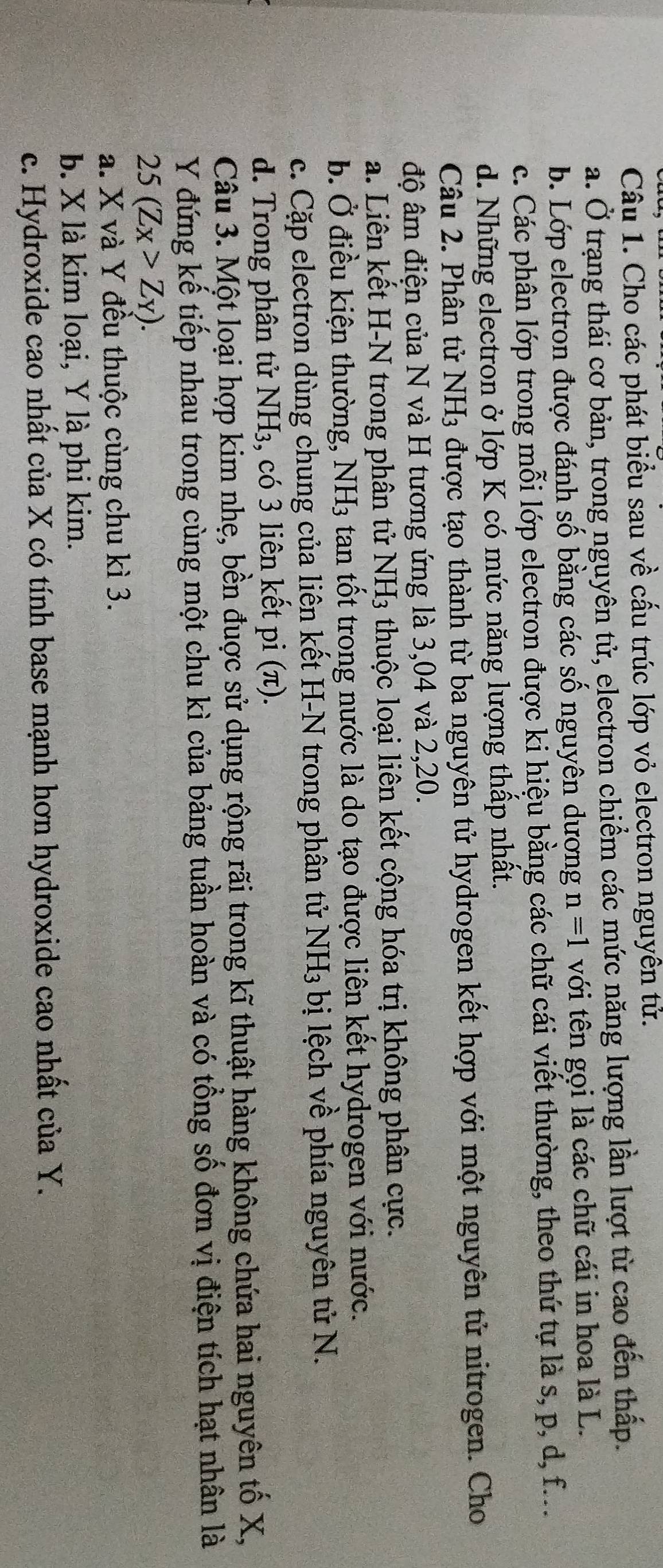 Cho các phát biểu sau về cấu trúc lớp vỏ electron nguyên tử.
a. Ở trạng thái cơ bản, trong nguyên tử, electron chiểm các mức năng lượng lần lượt từ cao đến thấp.
b. Lớp electron được đánh số bằng các số nguyên dương n=1 với tên gọi là các chữ cái in hoa là L.
c. Các phân lớp trong mỗi lớp electron được ki hiệu bằng các chữ cái viết thường, theo thứ tự là s, p, d, f...
d. Những electron ở lớp K có mức năng lượng thấp nhất.
Câu 2. Phân tử NH3 được tạo thành từ ba nguyên tử hydrogen kết hợp với một nguyên tử nitrogen. Cho
độ âm điện của N và H tương ứng là 3,04 và 2,20.
a. Liên kết H-N trong phân tử NH3 thuộc loại liên kết cộng hóa trị không phân cực.
b. Ở điều kiện thường, NH3 tan tốt trong nước là do tạo được liên kết hydrogen với nước.
c. Cặp electron dùng chung của liên kết H-N trong phân tử NH_3 bị lệch về phía nguyên tử N.
d. Trong phân tử NH₃, có 3 liên kết pi (π).
Câu 3. Một loại hợp kim nhẹ, bền đuợc sử dụng rộng rãi trong kĩ thuật hàng không chứa hai nguyên tố X,
Y đứng kế tiếp nhau trong cùng một chu kì của bảng tuần hoàn và có tổng số đơn vị điện tích hạt nhân là
25(Zx>Zy). 
a. X và Y đều thuộc cùng chu kì 3.
b. X là kim loại, Y là phi kim.
c. Hydroxide cao nhất của X có tính base mạnh hơn hydroxide cao nhất của Y.