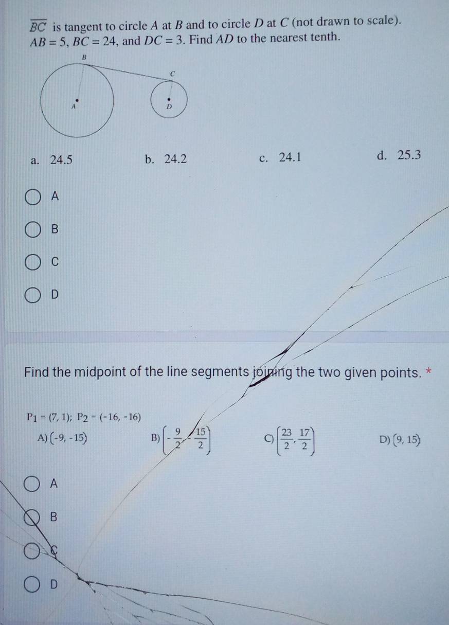 overline BC is tangent to circle A at B and to circle D at C (not drawn to scale).
AB=5, BC=24 , and DC=3. Find AD to the nearest tenth.
a. 24.5 b. 24.2 c. 24.1 d. 25.3
A
B
C
D
Find the midpoint of the line segments joining the two given points. *
P_1=(7,1); P_2=(-16,-16)
A) (-9,-15) B) (- 9/2 ,- 15/2 ) ( 23/2 , 17/2 )
D) (9,15)
A
B
C
D