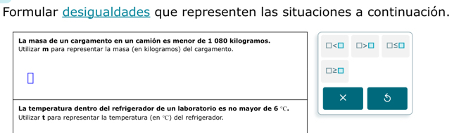 Formular desigualdades que representen las situaciones a continuación. 
La masa de un cargamento en un camión es menor de 1 080 kilogramos. □ □ >□ □ ≤ □
Utilizar m para representar la masa (en kilogramos) del cargamento.
□ ≥ □
La temperatura dentro del refrigerador de un laboratorio es no mayor de 6°C. 
Utilizar t para representar la temperatura (en°C) del refrigerador.