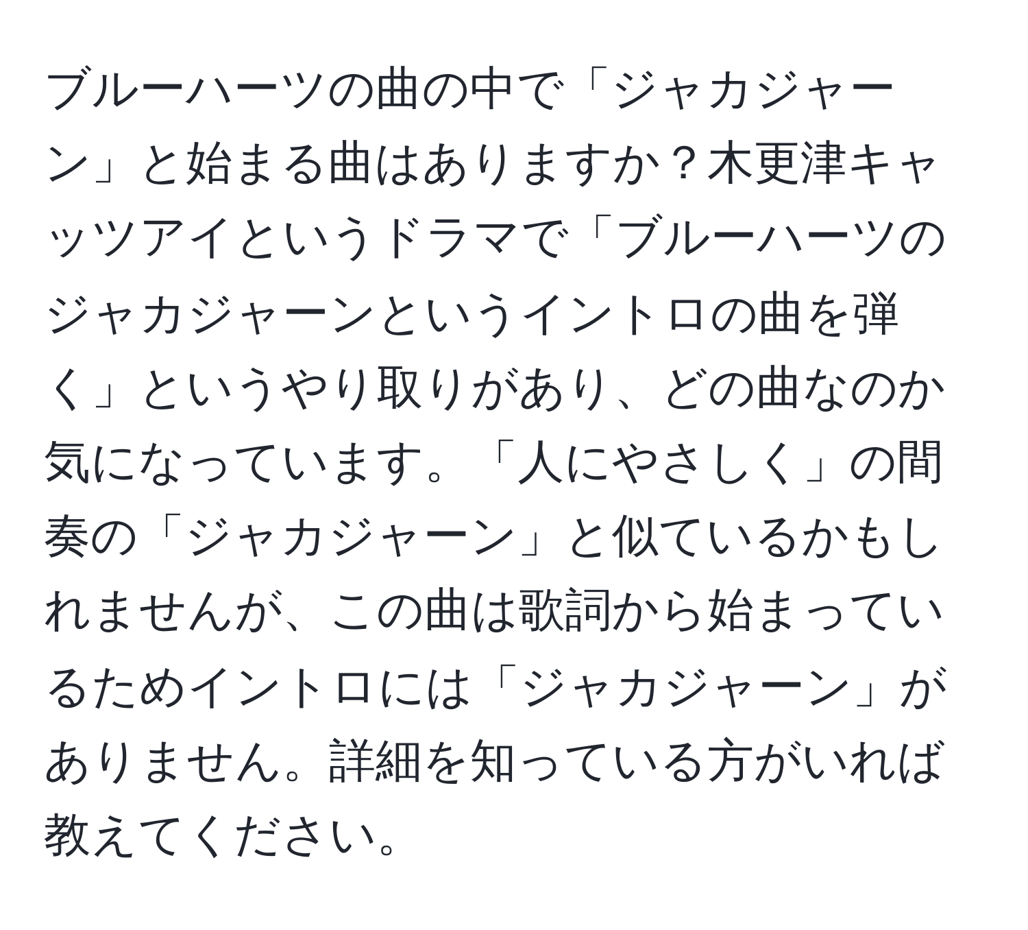 ブルーハーツの曲の中で「ジャカジャーン」と始まる曲はありますか？木更津キャッツアイというドラマで「ブルーハーツのジャカジャーンというイントロの曲を弾く」というやり取りがあり、どの曲なのか気になっています。「人にやさしく」の間奏の「ジャカジャーン」と似ているかもしれませんが、この曲は歌詞から始まっているためイントロには「ジャカジャーン」がありません。詳細を知っている方がいれば教えてください。