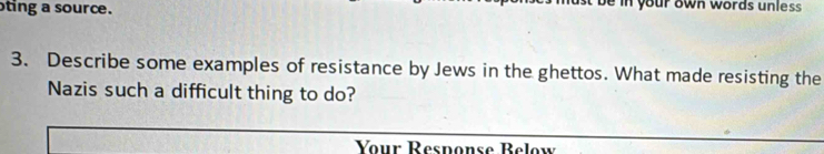 ting a source. ein your own words unless 
3. Describe some examples of resistance by Jews in the ghettos. What made resisting the 
Nazis such a difficult thing to do? 
Your Response Below