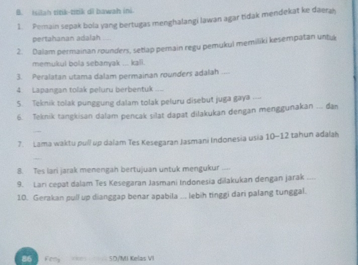 Isilah titik-titik di bawah ini. 
1. Pemain sepak bola yang bertugas menghalangi lawan agar tidak mendekat ke daerah 
pertahanan adalah 
2. Dalam permainan rounders, setlap pemain regu pemukul memiliki kesempatan untuk 
memukul bola sebanyak ... kall. 
3. Peralatan utama dalam permainan rounders adalah .... 
4. Lapangan tolak peluru berbentuk .... 
S. Teknik tolak punggung dalam tolak peluru disebut juga gaya .... 
6. Teknik tangkisan dalam pencak silat dapat dilakukan dengan menggunakan ... dan 
7. Lama waktu pull up dalam Tes Kesegaran Jasmani Indonesia usia 10- 12 tahun adalah 
8. Tes lari jarak menengah bertujuan untuk mengukur .... 
9. Lari cepat dalam Tes Kesegaran Jasmani Indonesia dilakukan dengan jarak .... 
10. Gerakan pull up dianggap benar apabila ... lebih tinggi dari palang tunggal. 
86 Fery SD/MI Kelas VI