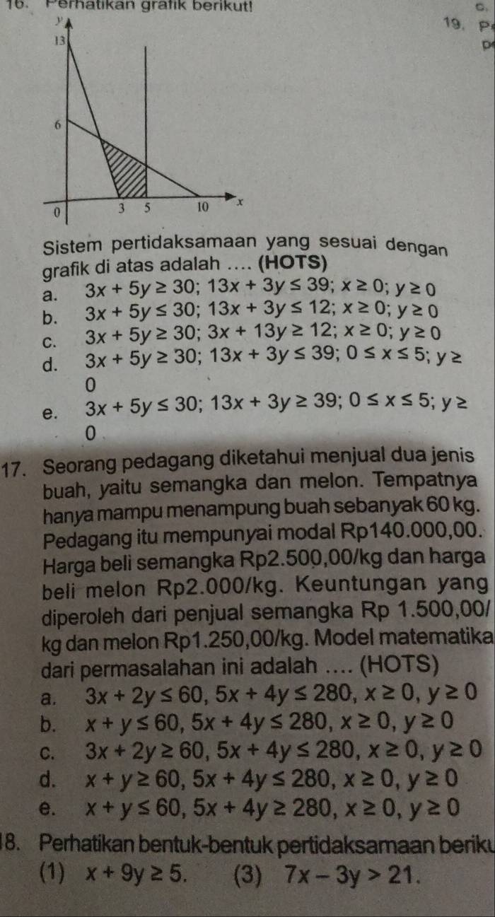 Perhatikan grafik berikut! C
19.P
D
Sistem pertidaksamaan yang sesuai dengan
grafik di atas adalah .... (HOTS)
a. 3x+5y≥ 30;13x+3y≤ 39;x≥ 0;y≥ 0
b. 3x+5y≤ 30;13x+3y≤ 12;x≥ 0;y≥ 0
C. 3x+5y≥ 30;3x+13y≥ 12;x≥ 0;y≥ 0
d. 3x+5y≥ 30;13x+3y≤ 39;0≤ x≤ 5;y≥
0
e. 3x+5y≤ 30;13x+3y≥ 39;0≤ x≤ 5;y≥
0
17. Seorang pedagang diketahui menjual dua jenis
buah, yaitu semangka dan melon. Tempatnya
hanya mampu menampung buah sebanyak 60 kg.
Pedagang itu mempunyai modal Rp140.000,00.
Harga beli semangka Rp2.500,00/kg dan harga
beli melon Rp2.000/kg. Keuntungan yang
diperoleh dari penjual semangka Rp 1.500,00/
kg dan melon Rp1.250,00/kg. Model matematika
dari permasalahan ini adalah .... (HOTS)
a. 3x+2y≤ 60,5x+4y≤ 280,x≥ 0,y≥ 0
b. x+y≤ 60,5x+4y≤ 280,x≥ 0,y≥ 0
C. 3x+2y≥ 60,5x+4y≤ 280,x≥ 0,y≥ 0
d. x+y≥ 60,5x+4y≤ 280,x≥ 0,y≥ 0
e. x+y≤ 60,5x+4y≥ 280,x≥ 0,y≥ 0
18. Perhatikan bentuk-bentuk pertidaksamaan beriku
(1) x+9y≥ 5. (3) 7x-3y>21.