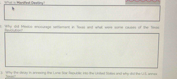 What is Manifest Destiny? 
2. Why did Mexico encourage settlement in Texas and what were some causes of the Texas 
Revolution? 
3. Why the delay in annexing the Lone Star Republic into the United States and why did the U.S. annex 
Texas?