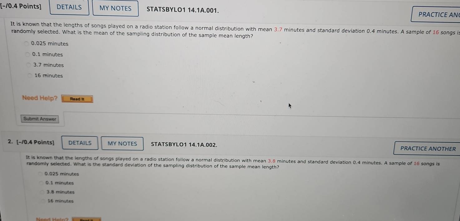 [−/0.4 Points] DETAILS MY NOTES STATSBYLO1 14.1A.001.
PRACTICE AN
It is known that the lengths of songs played on a radio station follow a normal distribution with mean 3.7 minutes and standard deviation 0.4 minutes. A sample of 16 songs is
randomly selected. What is the mean of the sampling distribution of the sample mean length?
0.025 minutes
0.1 minutes
3.7 minutes
16 minutes
Need Help? Read It
Submit Answer
2. [-10.4 Points] DETAILS MY NOTES STATSBYLO1 14.1A.002. PRACTICE ANOTHER
It is known that the lengths of songs played on a radio station follow a normal distribution with mean 3.8 minutes and standard deviation 0.4 minutes. A sample of 16 songs is
randomly selected. What is the standard deviation of the sampling distribution of the sample mean length?
0.025 minutes
0.1 minutes
3.8 minutes
16 minutes