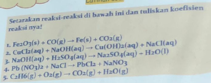 Setarakan reaksi-reaksi di bawah ini dan tuliskan koefisien 
reaksi nya! 
1. Fe_2O_3(s)+CO(g)to Fe(s)+CO_2(g)
3. NaOH(aq)+H_2SO_4(aq)to Na_2SO_4(aq)+H_2O(l) CuCl_2(aq)+NaOH(aq)to Cu(OH)_2(aq)+NaCl(aq)
2, 
4. Pb(NO_3)_2+NaCl2+NaNO3
5. C_2H6(g)+O_2(g)to CO_2(g)+H_2O(g)