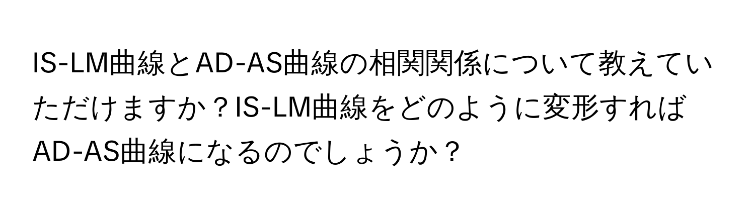 IS-LM曲線とAD-AS曲線の相関関係について教えていただけますか？IS-LM曲線をどのように変形すればAD-AS曲線になるのでしょうか？