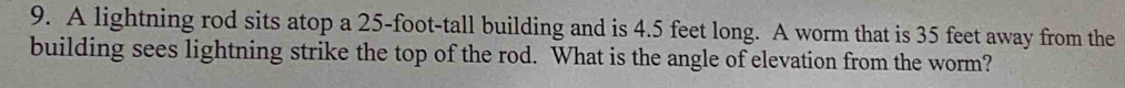 A lightning rod sits atop a 25-foot -tall building and is 4.5 feet long. A worm that is 35 feet away from the 
building sees lightning strike the top of the rod. What is the angle of elevation from the worm?