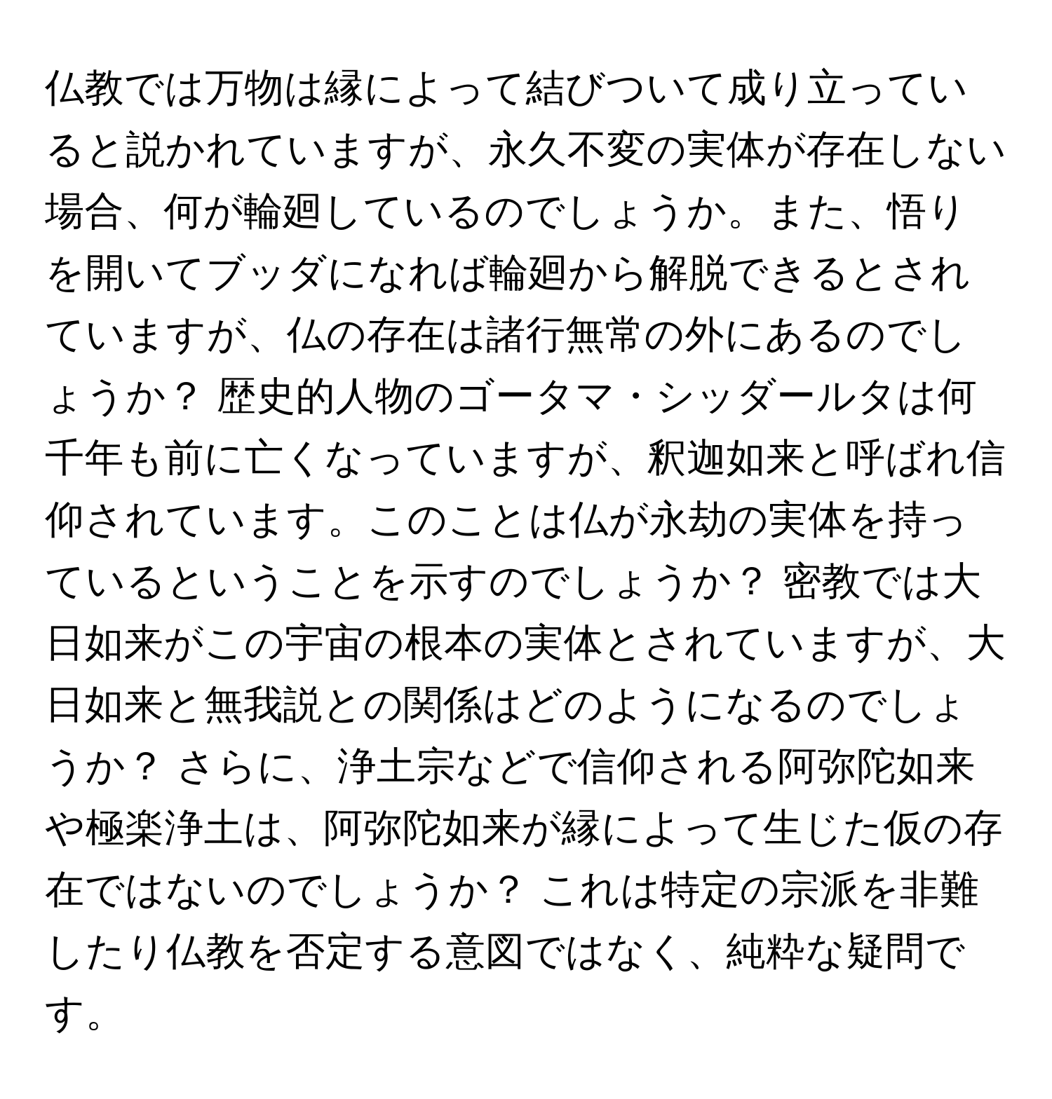 仏教では万物は縁によって結びついて成り立っていると説かれていますが、永久不変の実体が存在しない場合、何が輪廻しているのでしょうか。また、悟りを開いてブッダになれば輪廻から解脱できるとされていますが、仏の存在は諸行無常の外にあるのでしょうか？ 歴史的人物のゴータマ・シッダールタは何千年も前に亡くなっていますが、釈迦如来と呼ばれ信仰されています。このことは仏が永劫の実体を持っているということを示すのでしょうか？ 密教では大日如来がこの宇宙の根本の実体とされていますが、大日如来と無我説との関係はどのようになるのでしょうか？ さらに、浄土宗などで信仰される阿弥陀如来や極楽浄土は、阿弥陀如来が縁によって生じた仮の存在ではないのでしょうか？ これは特定の宗派を非難したり仏教を否定する意図ではなく、純粋な疑問です。