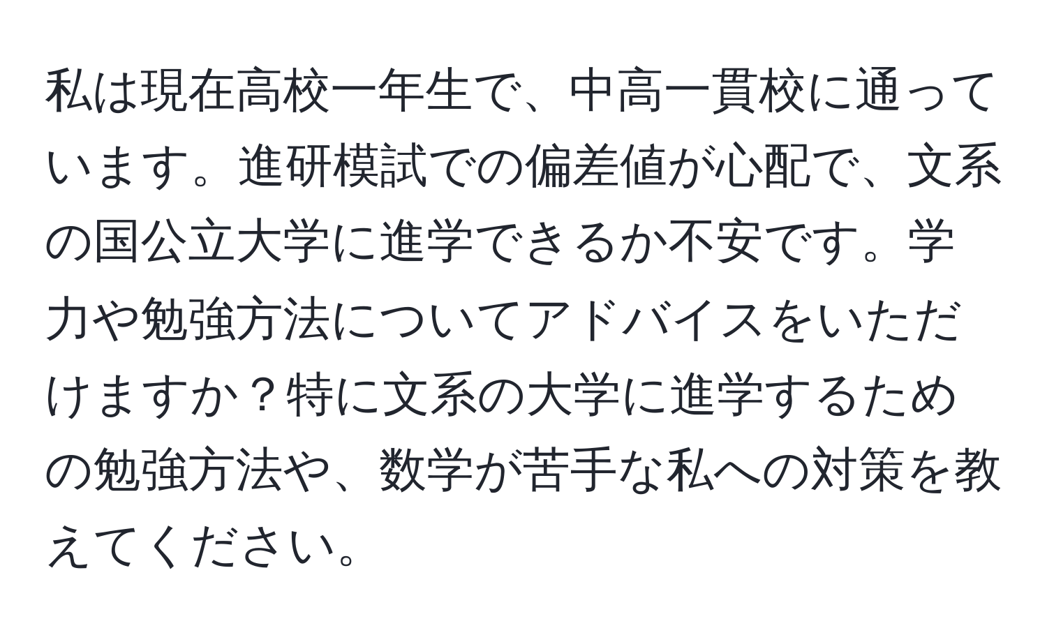 私は現在高校一年生で、中高一貫校に通っています。進研模試での偏差値が心配で、文系の国公立大学に進学できるか不安です。学力や勉強方法についてアドバイスをいただけますか？特に文系の大学に進学するための勉強方法や、数学が苦手な私への対策を教えてください。