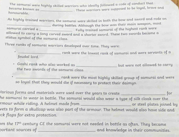 The samurai were highly skilled warriors who ideally followed a code of conduct that 
became known as _. These warriors were supposed to be loyal, brave and 
honourable. 
As highly trained warriors, the samurai were skilled in both the bow and sword and rode on 
samurai carried a during battles. Although the bow was their main weapon, most 
_. Fully trained samurai of the highest rank were 
allowed to carry a long curved sword and a shorter sword. These two swords became a 
status symbol of the samurai class. 
Three ranks of samurai warriors developed over time. They were: 
_rank were the lowest rank of samurai and were servants of a 
feudal lord. 
_ 
Goshi rank who also worked as but were not allowed to carry 
the two swords of the samurai class. 
_rank were the most highly skilled group of samurai and were 
so loyal that they would die if necessary to protect their daimyo. 
Various forms and materials were used over the years to create _for 
he samurai to wear in battle. The samurai would also wear a type of silk cloak over the 
rmour while riding. A helmet made from _or steel plates joined by 
wets to form a skullcap was also part of the armour. The helmet would also have side and 
eck flaps for extra protection. 
m the 17^(th) century CE the samurai were not needed in battle as often. They became 
portant sources of _and knowledge in their communities.
