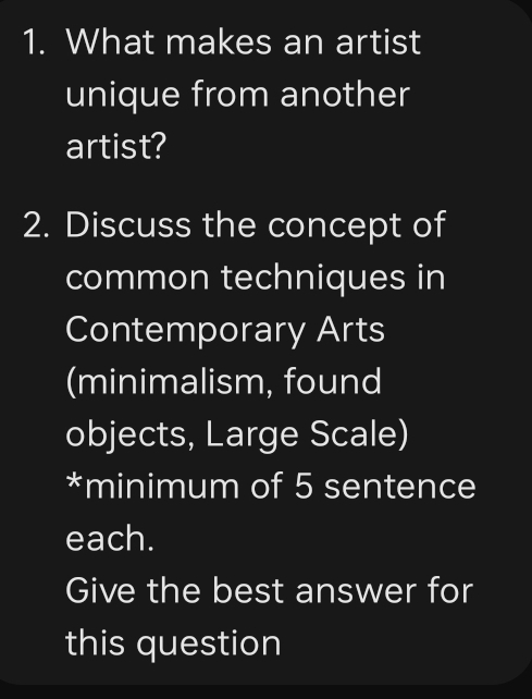 What makes an artist 
unique from another 
artist? 
2. Discuss the concept of 
common techniques in 
Contemporary Arts 
(minimalism, found 
objects, Large Scale) 
*minimum of 5 sentence 
each. 
Give the best answer for 
this question