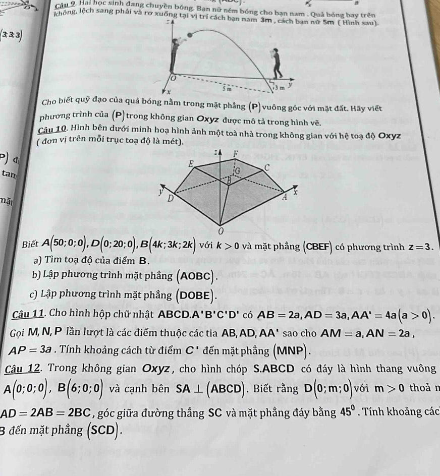 cầu 9. Hai học sinh dang chuyền bóng. Bạn nữ ném bóng cho bạn nam . Quả bóng bay trên
a không, lệch sang phải và rơ xuống tại vị trí cách bạn nam 3m , cách bạn nữ 5m ( Hình sau).
 4
(3 3 3)
o
x 5 m 3 m y
Cho biết quỹ đạo của quả bóng nằm trong mặt phẳng (P)vuông góc với mặt đất. Hãy viết
phương trình của (P) trong không gian Oxyz được mô tả trong hình vẽ.
Câu 10. Hình bên dưới minh hoạ hình ảnh một toà nhà trong không gian với hệ toạ độ Oxyz
( đơn vị trên mỗi trục toạ độ là mét).
P) đ
tam
nặt
Biết A(50;0;0),D(0;20;0),B(4k;3k;2k) với k>0 và mặt phẳng (CBEF) có phương trình z=3.
a) Tìm toạ độ của điểm B.
b) Lập phương trình mặt phẳng (AOBC).
c) Lập phương trình mặt phẳng (DOBE).
Câu 11. Cho hình hộp chữ nhật ABCD. A'B'C'D' có AB=2a,AD=3a,AA'=4a(a>0).
Gọi M, N, P lần lượt là các điểm thuộc các tia AB, AD, AA' sao cho AM=a,AN=2a,
AP=3a. Tính khoảng cách từ điểm C' đến mặt phẳng (MNP).
Câu 12. Trong không gian Oxyz, cho hình chóp S.ABCD có đáy là hình thang vuông
A(0;0;0),B(6;0;0) và cạnh bên SA⊥ (ABCD). Biết rằng D(0;m;0) với m>0 thoả n
AD=2AB=2BC , góc giữa đường thẳng SC và mặt phẳng đáy bằng 45^0. Tính khoảng các
B đến mặt phẳng (SCD).