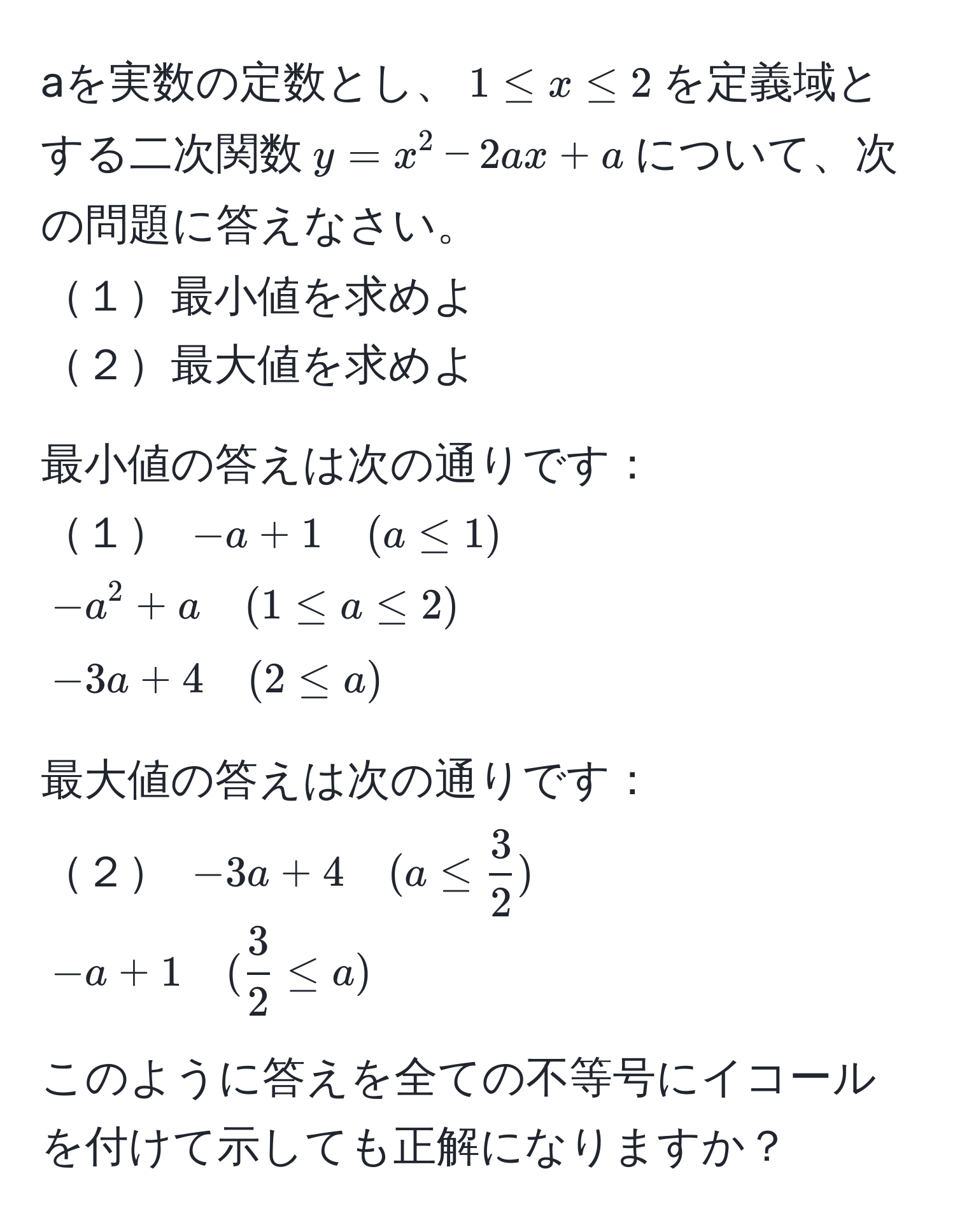 aを実数の定数とし、$1 ≤ x ≤ 2$を定義域とする二次関数$y = x^(2 - 2ax + a$について、次の問題に答えなさい。
１最小値を求めよ
２最大値を求めよ

最小値の答えは次の通りです：
１ $-a + 1 quad (a ≤ 1)$   
$-a^2 + a quad (1 ≤ a ≤ 2)$  
$-3a + 4 quad (2 ≤ a)$ 

最大値の答えは次の通りです：
２ $-3a + 4 quad (a ≤ frac3)2)$  
$-a + 1 quad ( 3/2  ≤ a)$  

このように答えを全ての不等号にイコールを付けて示しても正解になりますか？