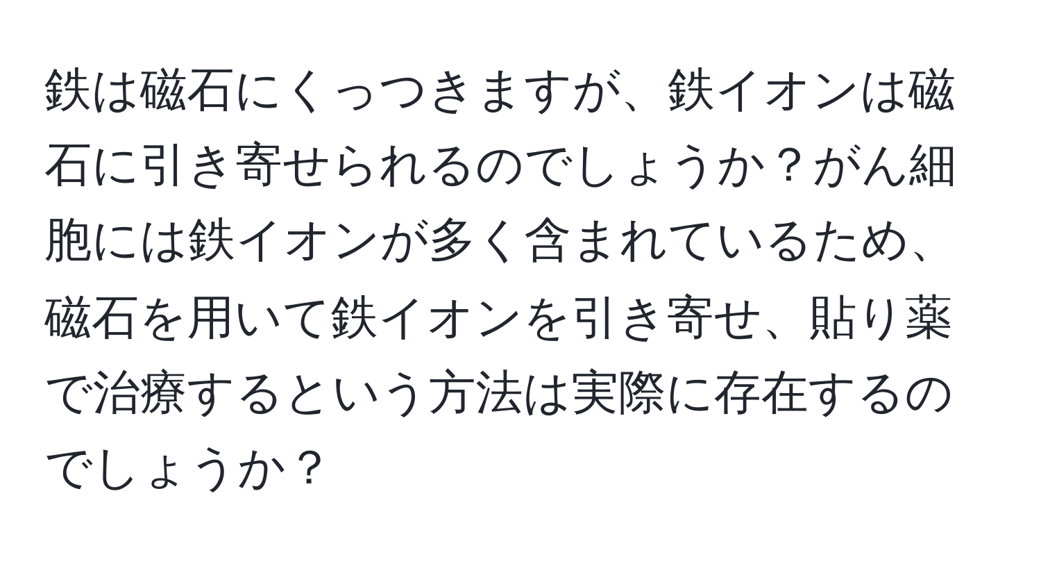 鉄は磁石にくっつきますが、鉄イオンは磁石に引き寄せられるのでしょうか？がん細胞には鉄イオンが多く含まれているため、磁石を用いて鉄イオンを引き寄せ、貼り薬で治療するという方法は実際に存在するのでしょうか？