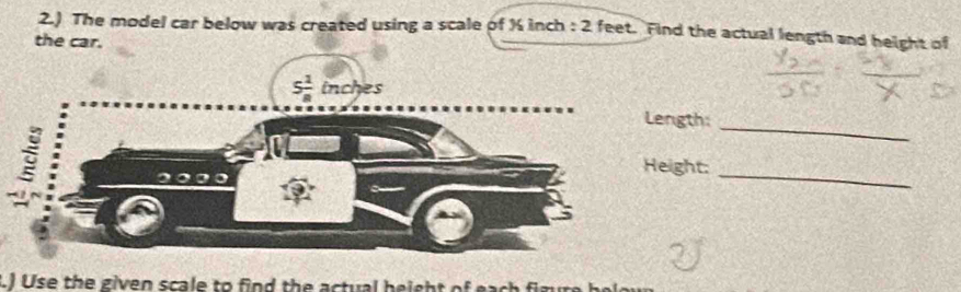 2.) The model car below was created using a scale of % inch : 2 feet. Find the actual length and height of
the car.
_
ngth:
ight:
_
.) Use the given scale to find the actual height of eac