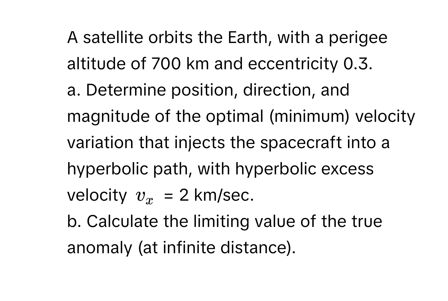 A satellite orbits the Earth, with a perigee altitude of 700 km and eccentricity 0.3. 
a. Determine position, direction, and magnitude of the optimal (minimum) velocity variation that injects the spacecraft into a hyperbolic path, with hyperbolic excess velocity $v_x$ = 2 km/sec. 
b. Calculate the limiting value of the true anomaly (at infinite distance).