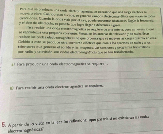 Para que se produzca una onda electromagnética, es necesario que una carga eléctrica se 
mueva o vibre. Cuando esto sucede, se generan campos electromagnéticos que viajan en todas 
direcciones, Cuando la onda viaja por el aire, puede encontrar obstáculos. Según la frecuencia 
y el tipo de obstáculo, es posible que logre llegar a diferentes lugares. 
Para recibir una onda electromagnética se requiere de una antena, pues es necesario que 
se reproduzca una pequeña corriente. Piensa en las antenas de televisión y de radio. Estas 
reciben las ondas electromagnéticas, lo que provoca que se muevan las cargas que hay en ellas. 
Debido a esto se produce otra corriente eléctrica que pasa a los aparatos de radio y a los 
televisores que generan el sonido y las imágenes. Las canciones y programas transmitidos 
por radio y televisión son ondas electromagnéticas que se han transformado. 
_ 
a) Para producir una onda electromagnética se requiere... 
_ 
_ 
_ 
b) Para recibir una onda electromagnética se requiere... 
_ 
_ 
5. A partir de lo visto en la lección reflexiona: ¿qué pasaría si no existieran las ondas 
electromagnéticas? 
_