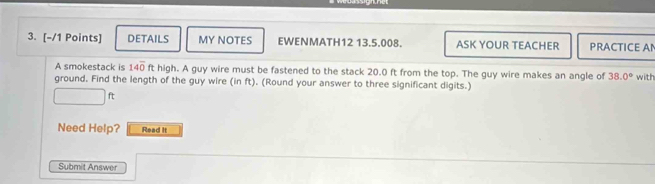 DETAILS MY NOTES EWENMATH12 13.5.008. ASK YOUR TEACHER PRACTICE AN 
A smokestack is 14overline 0 ft high. A guy wire must be fastened to the stack 20.0 ft from the top. The guy wire makes an angle of 38.0° with 
ground. Find the length of the guy wire (in ft). (Round your answer to three significant digits.)
ft
Need Help? Read it 
Submit Answer