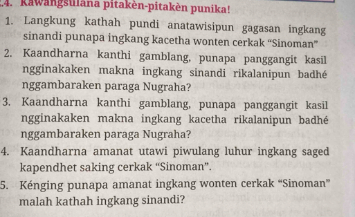 Kawangsulana pitakèn-pitakèn punika! 
1. Langkung kathah pundi anatawisipun gagasan ingkang 
sinandi punapa ingkang kacetha wonten cerkak “Sinoman” 
2. Kaandharna kanthi gamblang, punapa panggangit kasil 
ngginakaken makna ingkang sinandi rikalanipun badhé 
nggambaraken paraga Nugraha? 
3. Kaandharna kanthi gamblang, punapa panggangit kasil 
ngginakaken makna ingkang kacetha rikalanipun badhé 
nggambaraken paraga Nugraha? 
4. Kaandharna amanat utawi piwulang luhur ingkang saged 
kapendhet saking cerkak “Sinoman”. 
5. Kénging punapa amanat ingkang wonten cerkak “Sinoman” 
malah kathah ingkang sinandi?