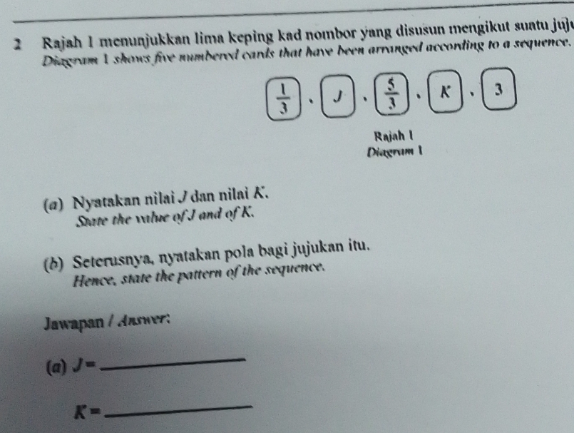 Rajah 1 menunjukkan lima keping kad nombor yang disusun mengikut suatu juju 
Diagram 1 shows five numbered cards that have been arranged according to a sequence.
 1/3 , J·  5/3 , k, 3
Rajah I 
Diagram 1 
(ø) Nyatakan nilai / dan nilai K. 
State the value of J and of K. 
(b) Seterusnya, nyatakan pola bagi jujukan itu. 
Hence, state the pattern of the sequence. 
Jawapan / Jaswer: 
(a) J=
_
K=
_