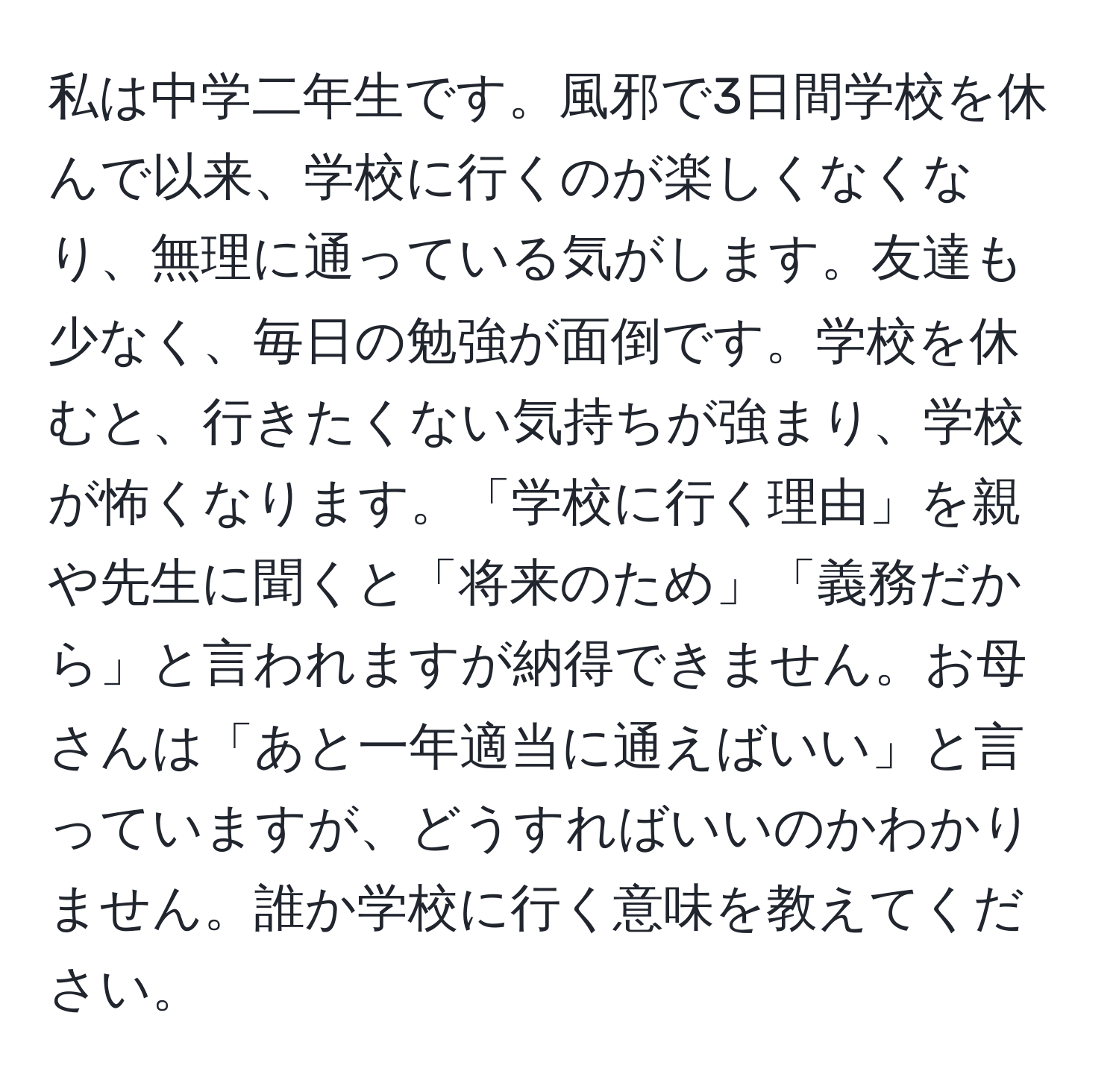 私は中学二年生です。風邪で3日間学校を休んで以来、学校に行くのが楽しくなくなり、無理に通っている気がします。友達も少なく、毎日の勉強が面倒です。学校を休むと、行きたくない気持ちが強まり、学校が怖くなります。「学校に行く理由」を親や先生に聞くと「将来のため」「義務だから」と言われますが納得できません。お母さんは「あと一年適当に通えばいい」と言っていますが、どうすればいいのかわかりません。誰か学校に行く意味を教えてください。