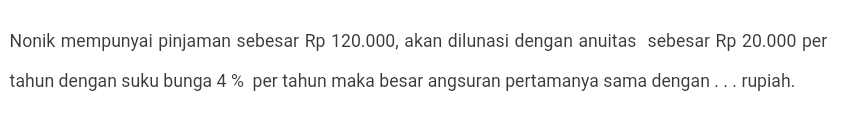 Nonik mempunyai pinjaman sebesar Rp 120.000, akan dilunasi dengan anuitas sebesar Rp 20.000 per 
tahun dengan suku bunga 4 % per tahun maka besar angsuran pertamanya sama dengan . . . rupiah.