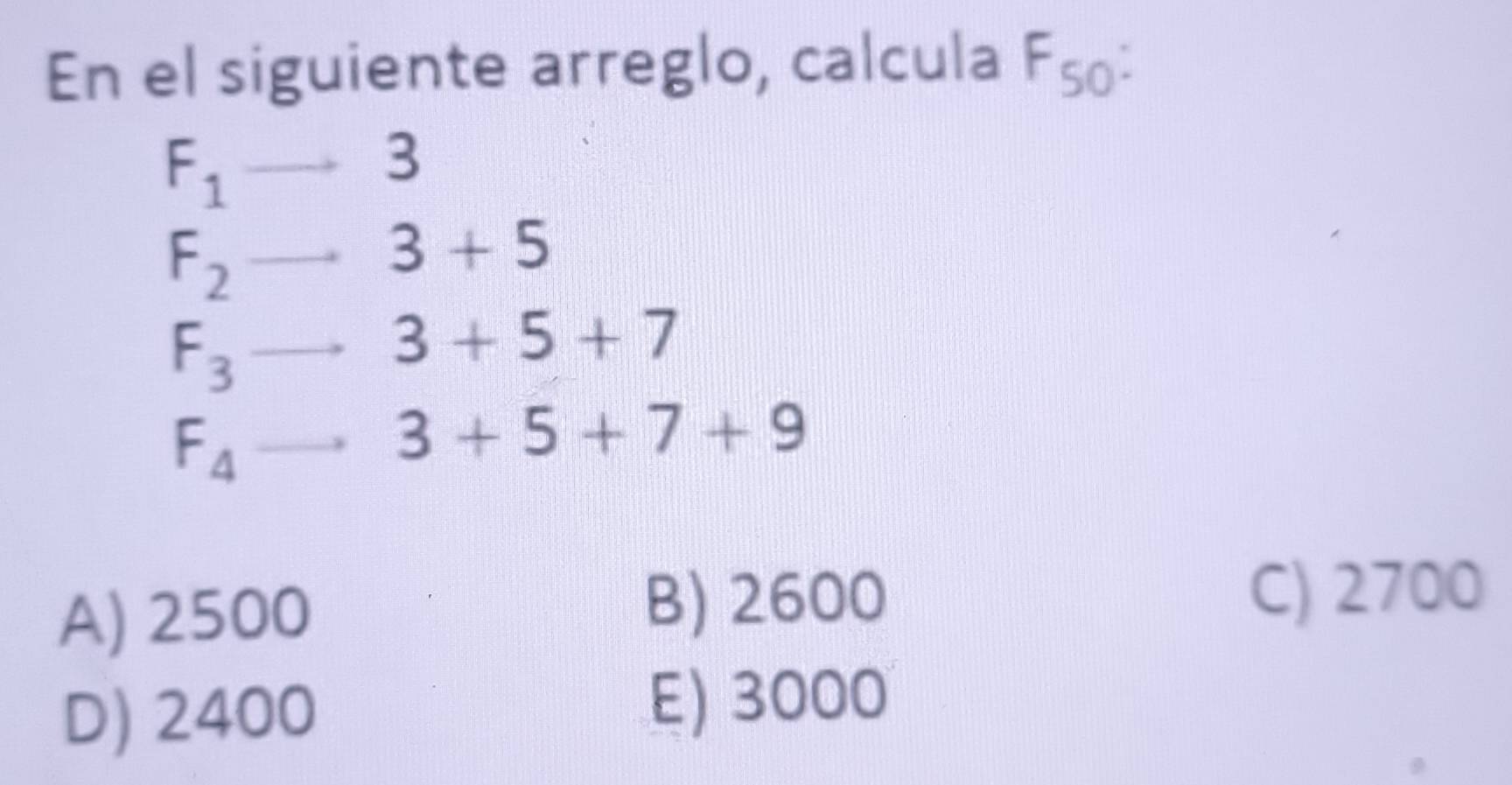 En el siguiente arreglo, calcula F50 :
F_1
4 =
F_2
3+5
F_3
3+5+7
F_4
3+5+7+9
A) 2500
B) 2600 C) 2700
D) 2400
E) 3000