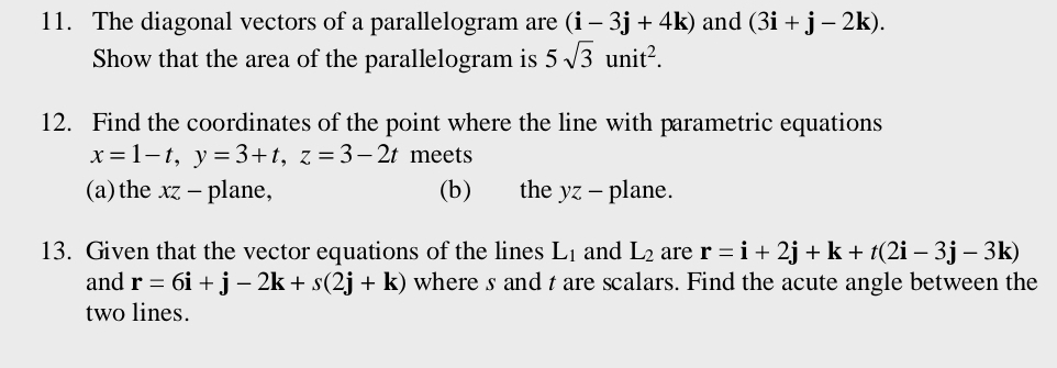 The diagonal vectors of a parallelogram are (i-3j+4k) and (3i+j-2k). 
Show that the area of the parallelogram is 5sqrt(3)unit^2. 
12. Find the coordinates of the point where the line with parametric equations
x=1-t, y=3+t, z=3-2t meets 
(a)the xz - plane, (b) the yz- plane. 
13. Given that the vector equations of the lines L_1 and L_2 are r=i+2j+k+t(2i-3j-3k)
and r=6i+j-2k+s(2j+k) where s and t are scalars. Find the acute angle between the 
two lines.