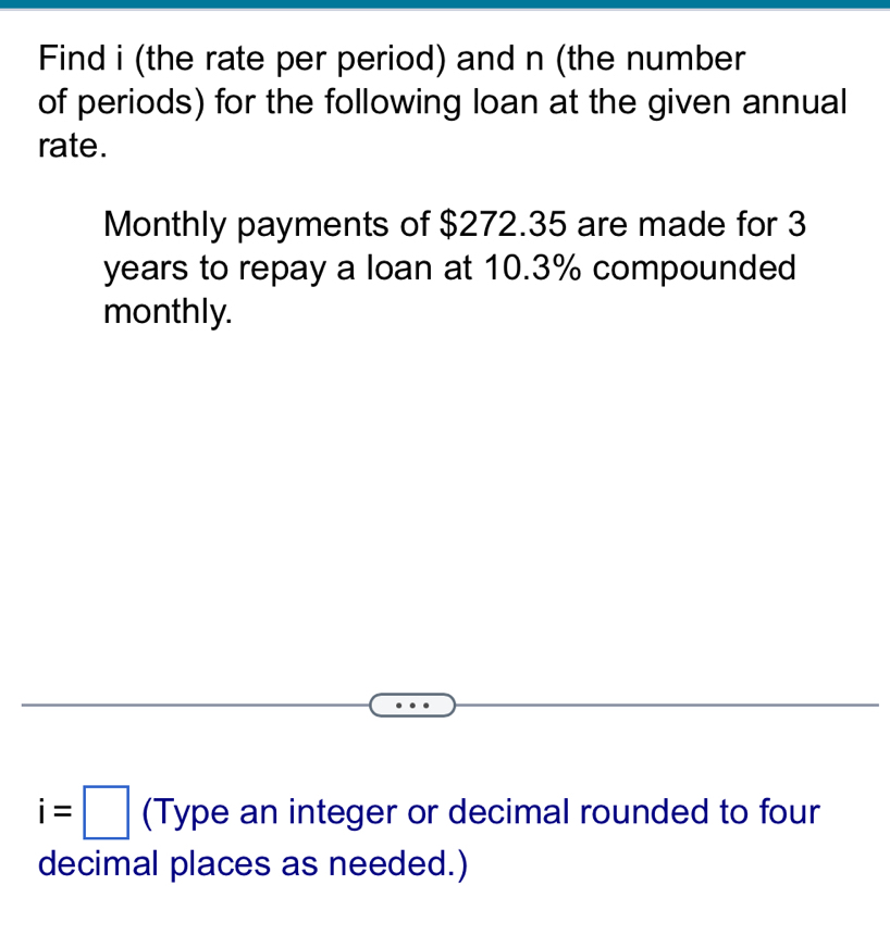 Find i (the rate per period) and n (the number 
of periods) for the following loan at the given annual 
rate. 
Monthly payments of $272.35 are made for 3
years to repay a loan at 10.3% compounded 
monthly.
i=□ (Type an integer or decimal rounded to four 
decimal places as needed.)