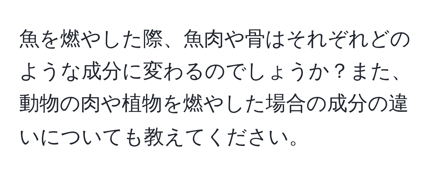 魚を燃やした際、魚肉や骨はそれぞれどのような成分に変わるのでしょうか？また、動物の肉や植物を燃やした場合の成分の違いについても教えてください。