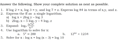 Answer the following. Show your complete solution as neat as possible. 
1. If log 2=x, log 3=y , and log 7=z. Express log 84 in terms of x, y , and z. 
2. Express the ff as a single logarithm. 
a) log x+2log y-log 3
b) 2log _3x-5log _3y-4log _3z
3. Expand: log _+ 3a^4b^2/4c^5 
4. Use logarithm to solve for x : 
a. 5^x=200 b. 12^(2x)<1234</tex> 
5. Solve for x:log x+log (x-3)=log 10