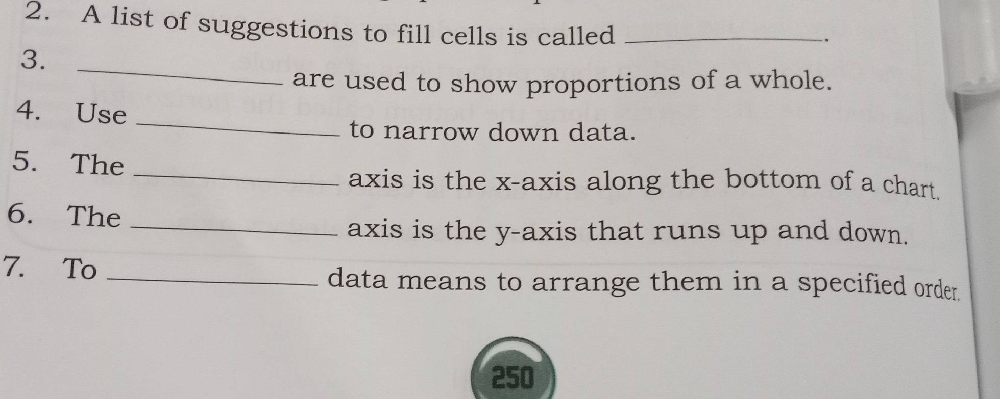 A list of suggestions to fill cells is called_ 
3._ 
are used to show proportions of a whole. 
_ 
4. Use 
to narrow down data. 
_ 
5. The 
axis is the x-axis along the bottom of a chart. 
6. The_ 
axis is the y-axis that runs up and down. 
7. To_ 
data means to arrange them in a specified order.
250