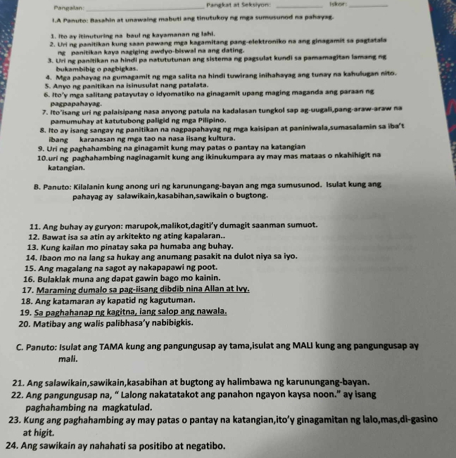 Pangalan:_ Pangkat at Seksiyon: _Iskor:_
I.A Panuto: Basahin at unawaing mabuti ang tinutukoy ng mga sumusunod na pahayag.
1. Ito ay itinuturing na baul ng kayamanan ng lahi.
2. Uri ng panitikan kung saan pawang mga kagamitang pang-elektroniko na ang ginagamit sa pagtatala
ng panitikan kaya nagiging awdyo-biswal na ang dating.
3. Uring panitikan na hindi pa natututunan ang sistema ng pagsulat kundi sa pamamagitan lamang ng
bukambibig o pagbigkas.
4. Mga pahayag na gumagamit ng mga salita na hindi tuwirang inihahayag ang tunay na kahulugan nito.
5. Anyo ng panitikan na isinusulat nang patalata.
6. Ito’y mga salitang patayutay o idyomatiko na ginagamit upang maging maganda ang paraan ng
pagpapahayag.
7. Ito’isang uri ng palaisipang nasa anyong patula na kadalasan tungkol sap ag-uugali,pang-araw-araw na
pamumuhay at katutubong paligid ng mga Pilipino.
8. Ito ay isang sangay ng panitikan na nagpapahayag ng mga kaisipan at paniniwala,sumasalamin sa iba’t
ibang karanasan ng mga tao na nasa iisang kultura.
9. Uri ng paghahambing na ginagamit kung may patas o pantay na katangian
10.uri ng paghahambing naginagamit kung ang ikinukumpara ay may mas mataas o nkahihigit na
katangian.
B. Panuto: Kilalanin kung anong uri ng karunungang-bayan ang mga sumusunod. Isulat kung ang
pahayag ay salawikain,kasabihan,sawikain o bugtong.
11. Ang buhay ay guryon: marupok,malikot,dagiti’y dumagit saanman sumuot.
12. Bawat isa sa atin ay arkitekto ng ating kapalaran..
13. Kung kailan mo pinatay saka pa humaba ang buhay.
14. Ibaon mo na lang sa hukay ang anumang pasakit na dulot niya sa iyo.
15. Ang magalang na sagot ay nakapapawi ng poot.
16. Bulaklak muna ang dapat gawin bago mo kainin.
17. Maraming dumalo sa pag-iisang dibdib nina Allan at Ivy.
18. Ang katamaran ay kapatid ng kagutuman.
19. Sa paghahanap ng kagitna, iang salop ang nawala.
20. Matibay ang walis palibhasa’y nabibigkis.
C. Panuto: Isulat ang TAMA kung ang pangungusap ay tama,isulat ang MALI kung ang pangungusap ay
mali.
21. Ang salawikain,sawikain,kasabihan at bugtong ay halimbawa ng karunungang-bayan.
22. Ang pangungusap na, “ Lalong nakatatakot ang panahon ngayon kaysa noon.” ay isang
paghahambing na magkatulad.
23. Kung ang paghahambing ay may patas o pantay na katangian,ito’y ginagamitan ng lalo,mas,di-gasino
at higit.
24. Ang sawikain ay nahahati sa positibo at negatibo.