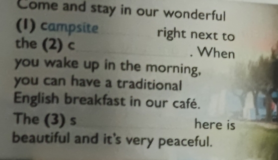 Come and stay in our wonderful 
(I) campsite right next to 
the (2) c . When 
you wake up in the morning, 
you can have a traditional 
English breakfast in our café. 
The (3) s here is 
beautiful and it's very peaceful.