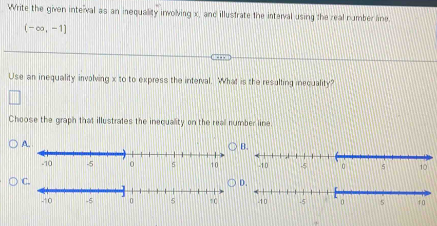 Write the given interval as an inequality involving x, and illustrate the interval using the real number line.
(-∈fty ,-1]
Use an inequality involving x to to express the interval. What is the resulting inequality? 
Choose the graph that illustrates the inequality on the real number line. 
A. 
B 

C 
D