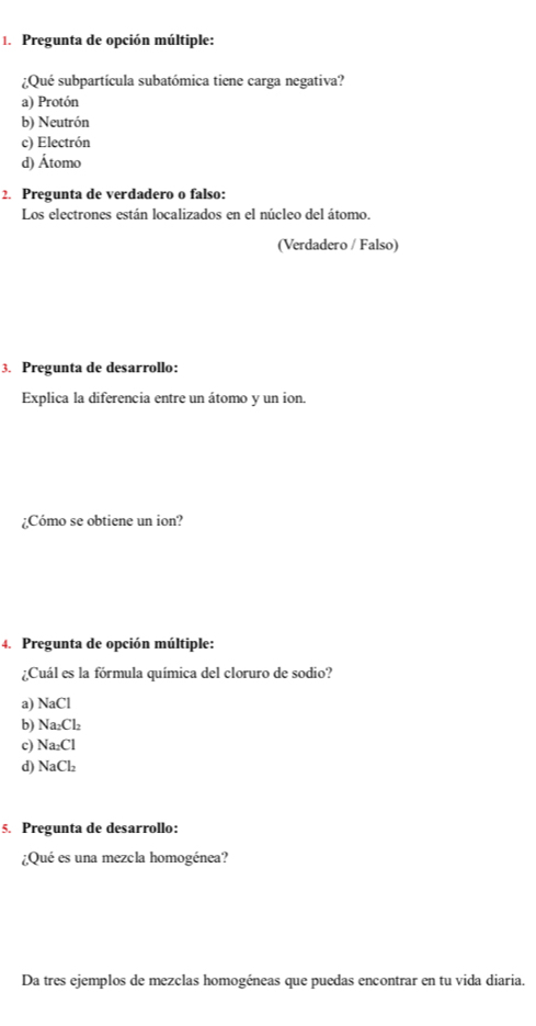 Pregunta de opción múltiple:
¿Qué subpartícula subatómica tiene carga negativa?
a) Protón
b) Neutrón
c) Electrón
d) Átomo
2. Pregunta de verdadero o falso:
Los electrones están localizados en el núcleo del átomo.
(Verdadero / Falso)
3. Pregunta de desarrollo:
Explica la diferencia entre un átomo y un ion.
¿Cómo se obtiene un ion?
4. Pregunta de opción múltiple:
¿Cuál es la fórmula química del cloruro de sodio?
a) NaCl
b) Na_2Cl_2
c) Na_2Cl
d NaCl_2
5. Pregunta de desarrollo:
¿Qué es una mezcla homogénea?
Da tres ejemplos de mezclas homogéneas que puedas encontrar en tu vida diaria.