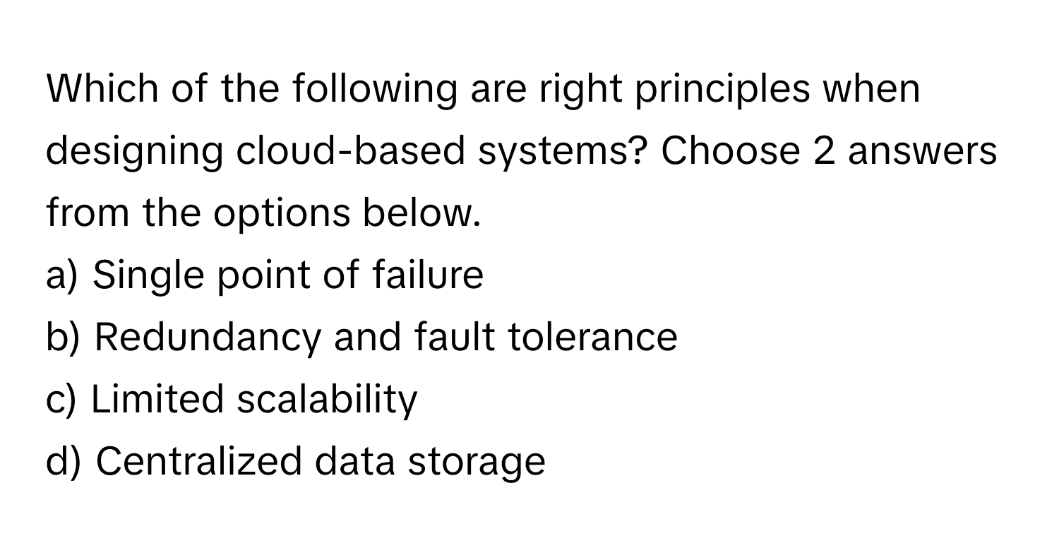 Which of the following are right principles when designing cloud-based systems? Choose 2 answers from the options below.

a) Single point of failure 
b) Redundancy and fault tolerance 
c) Limited scalability 
d) Centralized data storage