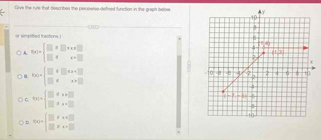 Give the rule that describes the piecewise-defined function in the graph below.
or simplified fractions.)
A. f(x)=beginarrayl □ if□ ≤ x≤ □  □ ifx>□ endarray.
B. f(x)=beginarrayl □ if□ ≤ x
C. f(x)=beginarrayl □ ifx≥ □  □ ifx
D. f(x)=beginarrayl □ ifx≤ □  □ ifx>□ endarray.