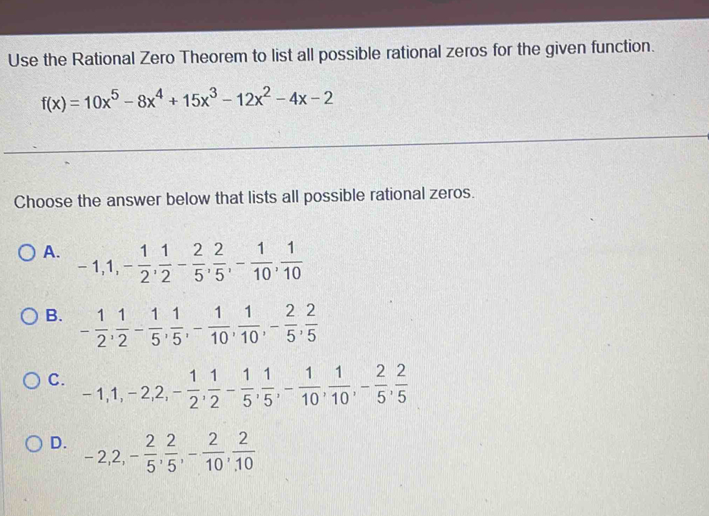 Use the Rational Zero Theorem to list all possible rational zeros for the given function.
f(x)=10x^5-8x^4+15x^3-12x^2-4x-2
Choose the answer below that lists all possible rational zeros.
A. -1, 1, - 1/2 ,  1/2 - 2/5 ,  2/5 , - 1/10 ,  1/10 
B. - 1/2 ,  1/2 - 1/5 ,  1/5 , - 1/10 ,  1/10 , - 2/5 ,  2/5 
C. -1, 1, -2, 2, - 1/2 ,  1/2 - 1/5 ,  1/5 , - 1/10 ,  1/10 , - 2/5 ,  2/5 
D. -2, 2, - 2/5 ,  2/5 , - 2/10 ,  2/10 