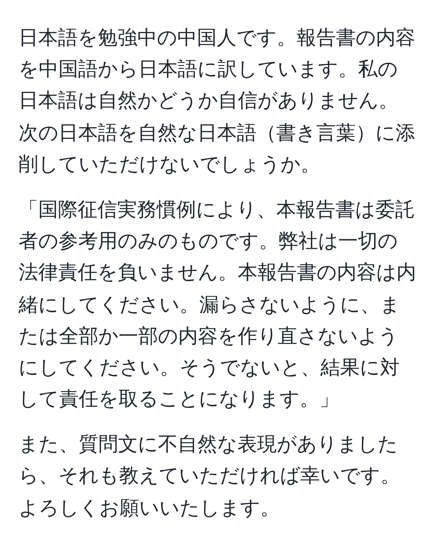 日本語を勉強中の中国人です。報告書の内容を中国語から日本語に訳しています。私の日本語は自然かどうか自信がありません。次の日本語を自然な日本語書き言葉に添削していただけないでしょうか。

「国際征信実務慣例により、本報告書は委託者の参考用のみのものです。弊社は一切の法律責任を負いません。本報告書の内容は内緒にしてください。漏らさないように、または全部か一部の内容を作り直さないようにしてください。そうでないと、結果に対して責任を取ることになります。」

また、質問文に不自然な表現がありましたら、それも教えていただければ幸いです。よろしくお願いいたします。