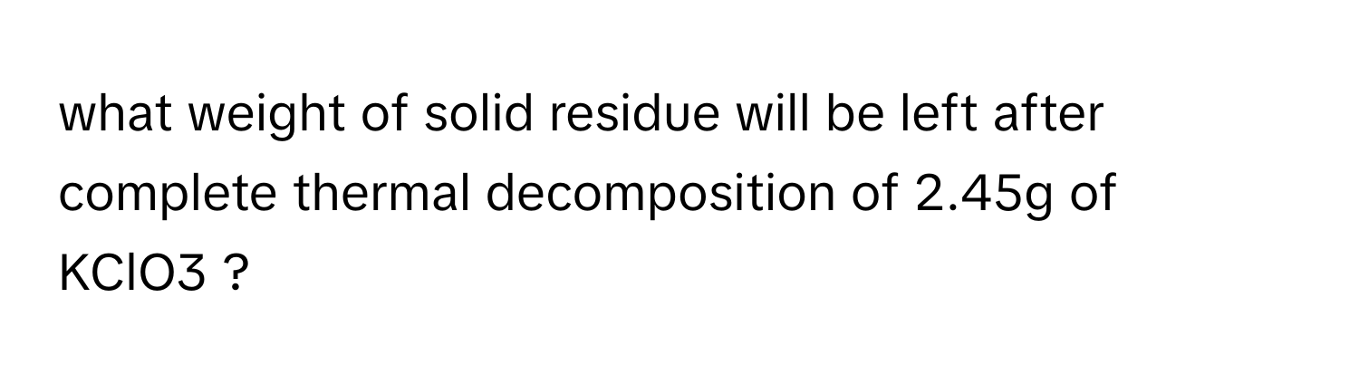 what weight of solid residue will be left after complete thermal decomposition of 2.45g of KClO3 ?