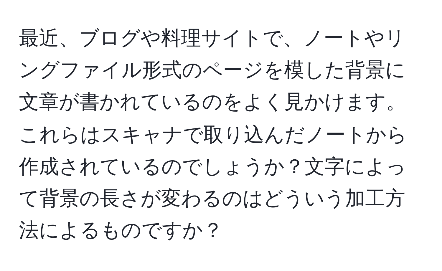 最近、ブログや料理サイトで、ノートやリングファイル形式のページを模した背景に文章が書かれているのをよく見かけます。これらはスキャナで取り込んだノートから作成されているのでしょうか？文字によって背景の長さが変わるのはどういう加工方法によるものですか？