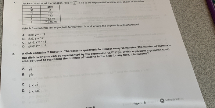 Jackson compared the function f(x)=( 1/3 )^x+12 to the exponential function. g(x) shown in this table.
Which function has an asymptote further from 0, and what is the asymptote of that function?
A. f(x);y=-12
B. f(x):y=12
C. g(x);y=-13
D. g(x);y=-14
5. A dish contains 2 bacteria. The bacteria quadruple in number every 16 minutes. The number of bacteria in
the dish over time can be represented by the expression 16^(0.05)(2)^ 1/16 . Which equivalent expression could
also be used to represent the number of bacteria in the dish for any time, t, in minutes?
A. 4^(frac t)8
B. 8^(frac t)16
C. 2* 2^(frac t)8
D. 2* 4^(frac t)16
a
Page 1 / 6 schoolnet