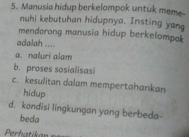 Manusia hidup berkelompok untuk meme-
nuhi kebutuhan hidupnya. Insting yang
mendorong manusia hidup berkelompok
adalah ....
a. naluri alam
b. proses sosialisasi
c. kesulitan dalam mempertahankan
hidup
d. kondisi lingkungan yang berbeda-
beda