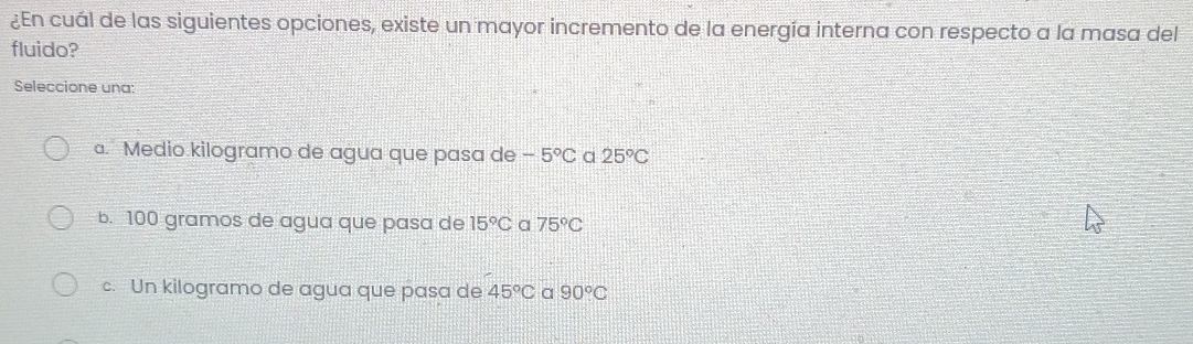 ¿En cuál de las siguientes opciones, existe un mayor incremento de la energía interna con respecto a la masa del
fluido?
Seleccione una:
a. Medio kilogramo de agua que pasa de -5°C a 25°C
b. 100 gramos de agua que pasa de 15°C a 75°C
c. Un kilogramo de agua que pasa de 45°C a 90°C