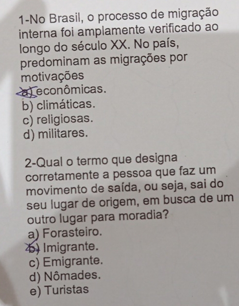 1-No Brasil, o processo de migração
interna foi amplamente verificado ao
longo do século XX. No país,
predominam as migrações por
motivações
a) econômicas.
b) climáticas.
c) religiosas.
d) militares.
2-Qual o termo que designa
corretamente a pessoa que faz um
movimento de saída, ou seja, sai do
seu lugar de origem, em busca de um
outro lugar para moradia?
a) Forasteiro.
b) Imigrante.
c) Emigrante.
d) Nômades.
e) Turistas