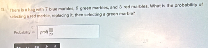 There is a bag with 7 blue marbles, 8 green marbles, and 5 red marbles. What is the probability of 
selecting a red marble, replacing it, then selecting a green marble? 
Probability = prob  □ /20  
a