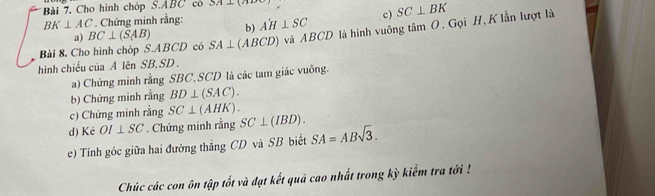 Cho hình chóp 6.ABC có 5A⊥ (A
BK⊥ AC. Chứng minh rằng: 
a) BC⊥ (SAB) A'H⊥ SC c) SC⊥ BK
b) 
Bài 8. Cho hình chóp S. ABCD có SA⊥ (ABCD) ) và ABCD là hình vuông tâm O. Gọi H, K lần lượt là 
hình chiếu của A lên SB, SD. 
a) Chứng minh rằng SBC, SCD là các tam giác vuông. 
b) Chứng minh rằng BD⊥ (SAC). 
c) Chứng minh rằng SC⊥ (AHK). 
d) Kè OI⊥ SC. Chứng minh rằng SC⊥ (IBD). 
e) Tính góc giữa hai đường thẳng CD và SB biết SA=ABsqrt(3). 
Chúc các con ôn tập tốt và đạt kết quả cao nhất trong kỳ kiểm tra tới !