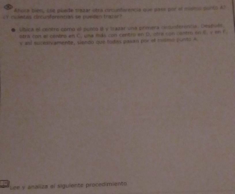 Ahora bién, Ese puede trazar otra circunferencia que pase por el mismo punto A? 
cY cuantas circunferencias se pueden trazar? 
Ubica el centro como el punto B y trazar una primera circunferencia. Después, 
atra con el centro en C, una más con centro en D, otra con centro en E, y en F. 
y así sucesivamente, siendo que todas pasan por el mismó punto A 
Lee y analiza el siguiente procedimiento